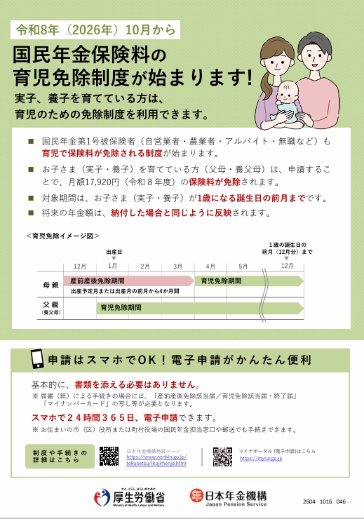 育児免除周知ポスター 令和8年(2026年)10月から国民年金保険料の育児免除制度が始まります!実子、養子を育てている方は、育児のための免除制度を利用できます。 国民年金第1号被保険者(自営業者・農業者・アルバイト・無職など)も育児で保険料が免除される制度が始まります。 お子さま(実子・養子)を育てている方(父母・養父母)は、申請することで、月額17,920円(令和8年度)の保険料が免除されます。 対象期間は、お子さま(実子・養子)が1歳になる誕生日の前月までです。 将来の年金額は、納付した場合と同じように反映されます。 申請はスマホでOK!電子申請がかんたん便利 基本的に、書類を添える必要はありません。 注意 届書(紙)による手続きの場合には、「産前産後免除該当届/育児免除該当届・終了届」「マイナンバーカード」の写し等が必要となります。 スマホで24時間365日、電子申請できます。 注意 お住いの市(区)役所または町村役場の国民年金担当窓口や郵送でも手続きできます。 制度や手続きの詳細はこちら 日本年金機構特設ページ マイナポータル(電子申請)はこちら